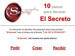 10 pasos
para develar
El Secreto
“El Secreto” nos muestra tres pasos básicos
Pedir Creer Recibir
A continuación se describen diez pequeños pasos para practicar
“El Secreto” bajo el enfoque de la llamada “Ley de la Atracción”.
 