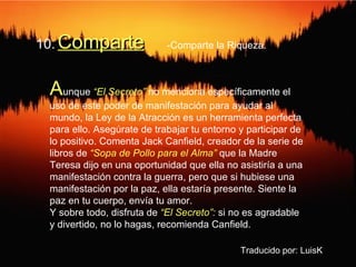 10.   Comparte A unque  “El Secreto”  no menciona específicamente el uso de este poder de manifestación para ayudar al mundo, la Ley de la Atracción es un herramienta perfecta para ello. Asegúrate de trabajar tu entorno y participar de lo positivo. Comenta Jack Canfield, creador de la serie de libros de  “Sopa de Pollo para el Alma”  que la Madre Teresa dijo en una oportunidad que ella no asistiría a una manifestación contra la guerra, pero que si hubiese una manifestación por la paz, ella estaría presente. Siente la paz en tu cuerpo, envía tu amor. Y sobre todo, disfruta de  “El Secreto”:  si no es agradable y divertido, no lo hagas, recomienda Canfield. Traducido por: LuisK -Comparte la Riqueza. 