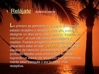 1.   Relájate -Aclara tu mente.  L o primero es permitirle a tu mente que logre un estado receptivo y relajado. Para ello, puedes designar un área de tu casa como tu  “ espacio de intención ”,  el cual utilizarás para relajarte y meditar. Puedes arreglarlo de manera que te sea placentero estar en ese  “espacio”.  Siéntate en tu espacio de intención cómodamente y respira profundo. Medita unos cinco a diez minutos, logrando un estado de relajación que permita a tu mente estar tranquila y por lo tanto, más receptiva. 