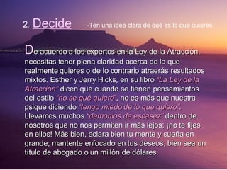 2 .  Decide -Ten una idea clara de qué es lo que quieres D e acuerdo a los expertos en la Ley de la Atracción, necesitas tener plena claridad acerca de lo que realmente quieres o de lo contrario atraerás resultados mixtos. Esther y Jerry Hicks, en su libro  “La Ley de la Atracción”  dicen que cuando se tienen pensamientos del estilo  “no se qué quiero ” , no es más que nuestra psique diciendo  “tengo miedo de lo que quiero” .  Llevamos muchos  “demonios de escasez”  dentro de nosotros que no nos permiten ir más lejos; ¡no te fijes en ellos! Más bien, aclara bien tu mente y sueña en grande; mantente enfocado en tus deseos, bien sea un título de abogado o un millón de dólares. 