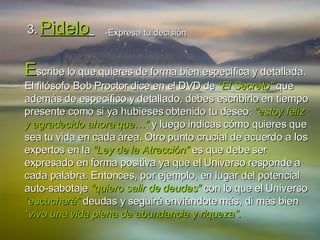 3.   Pidelo   -Expresa   tu decisión E scribe lo que quieres de forma bien específica y detallada. El filósofo Bob Proctor dice en el DVD de  “El Secreto”  que además de específico y detallado, debes escribirlo en tiempo presente como si ya hubieses obtenido tu deseo:  “estoy feliz y agradecido ahora que…”  y luego indicas cómo quieres que sea tu vida en cada área. Otro punto crucial de acuerdo a los expertos en la  “Ley de la Atracción”  es que debe ser expresado en forma positiva ya que el Universo responde a cada palabra. Entonces, por ejemplo, en lugar del potencial auto-sabotaje  “quiero salir de deudas”  con lo que el Universo  “escuchará”  deudas y seguirá enviándote más, di más bien  “vivo una vida plena de abundancia y riqueza”. 