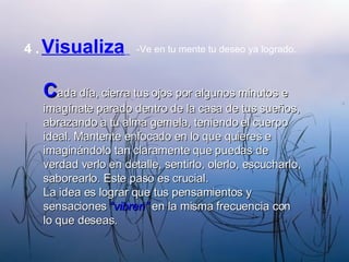 4   .   Visualiza   -Ve en tu mente tu deseo ya logrado. C ada día, cierra tus ojos por algunos minutos e imagínate parado dentro de la casa de tus sueños, abrazando a tu alma gemela, teniendo el cuerpo ideal. Mantente enfocado en lo que quieres e imaginándolo tan claramente que puedas de verdad verlo en detalle, sentirlo, olerlo, escucharlo, saborearlo. Este paso es crucial. La idea es lograr que tus pensamientos y sensaciones  “vibren”  en la misma frecuencia con lo que deseas. 
