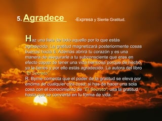 5.   Agradece   - Expresa   y Siente Gratitud. H az una lista de todo aquello por lo que estás agradecido. La gratitud magnetizará posteriormente cosas buenas hacia ti. Además abrirá tu corazón y es una manera de asegurarle a tu subconsciente que eres en efecto capaz de tener una vida hermosa porque de hecho, ya la tienes y por ello estás agradecido. La autora del libro  “El Secreto”   R. Byrne comenta que el poder de la gratitud se eleva por encima de cualquier otra cosa; si has de hacer una sola cosa con el conocimiento de  “El Secreto” ,  usa la gratitud hasta que se convierta en tu forma de vida. 