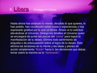 6.   Libera Hasta ahora has aclarado tu mente, decidido lo que quieres, lo has pedido, has visualizado estas cosas y experiencias y has expresado gratitud por lo que ya tienes. Ahora ve tu solicitud elevándose al Universo. Delega los detalles al Universo quien se encargará de juntar las piezas del  “cómo”  para lograr la manifestación de tu deseo. Elimina todo sentimiento de angustia o de preocupación sobre el logro de tu deseo. Esto elimina las tensiones en tu mente y las ideas y planes de acción simplemente  “fluirán”  hacia ti, las decisiones que debas tomar sobre la marcha se te  “iluminarán” . -Entrega el Control. 