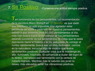 7.   Se Positivo -Conserva una actitud siempre positiva. T en conciencia de tus pensamientos. La recomendación de la escritora Marci Shimoff en  “El Secreto”  es que dado que resultaría no solo imposible sino agotador estar pendiente de todos y cada uno de nuestros pensamientos, debido a que tenemos unos 60.000 pensamientos al día, más bien busca lograr la conciencia de tus pensamientos estando conciente de tus sentimientos. Si notas que te estás desviando hacia la tristeza o la ira, asegúrate de corregir el rumbo rápidamente; busca leer un libro motivador, camina en la naturaleza, escucha algo de música que realce sentimientos positivos, cualquier cosa que te mantenga en alto, iluminado, inspirado. Si comienzas a dudar del logro de tu deseo, reemplaza ese sentimiento con la certeza de haberlo logrado. Mientras más te satures con tener tu deseo, más elevadas serán tus vibraciones positivas. 