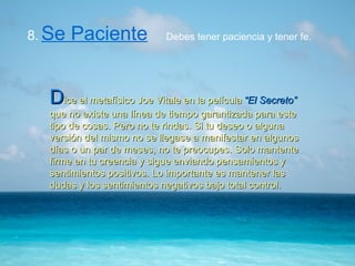 8.   Se Paciente   D ice el metafísico Joe Vitale en la película  “El Secreto”  que no existe una línea de tiempo garantizada para este tipo de cosas. Pero no te rindas. Si tu deseo o alguna versión del mismo no se llegase a manifestar en algunos días o un par de meses, no te preocupes. Solo mantente firme en tu creencia y sigue enviando pensamientos y sentimientos positivos. Lo importante es mantener las dudas y los sentimientos negativos bajo total control. Debes tener paciencia y tener fe. 