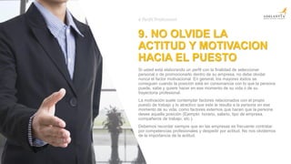 9. NO OLVIDE LA
ACTITUD Y MOTIVACION
HACIA EL PUESTO
Si usted está elaborando un perfil con la finalidad de seleccionar
personal o de promocionarlo dentro de su empresa, no debe olvidar
nunca el factor motivacional. En general, los mayores éxitos se
consiguen cuando la posición está en consonancia con lo que la persona
puede, sabe y quiere hacer en ese momento de su vida o de su
trayectoria profesional.
La motivación suele contemplar factores relacionados con el propio
puesto de trabajo y lo atractivo que este le resulta a la persona en ese
momento de su vida, como factores externos que hacen que la persona
desee aquella posición (Ejemplo: horario, salario, tipo de empresa,
compañeros de trabajo, etc.).
Debemos recordar siempre que en las empresas es frecuente contratar
por competencias profesionales y despedir por actitud. No nos olvidemos
de la importancia de la actitud.
# Perfil Profesional
 