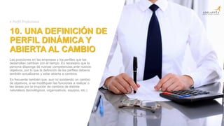 10. UNA DEFINICIÓN DE
PERFIL DINÁMICA Y
ABIERTA AL CAMBIO
Las posiciones en las empresas y los perfiles que las
desarrollan cambian con el tiempo. Es necesario que la
persona disponga de nuevas competencias ante nuevos
objetivos, por lo que la definición de los perfiles debería
también actualizarse y estar abierta a cambios.
Es frecuente también que, aun no existiendo un cambio
de objetivos, si se modifiquen las funciones a realizar o
las tareas por la irrupción de cambios de distinta
naturaleza (tecnológicos, organizativos, equipos, etc.)
# Perfil Profesional
 