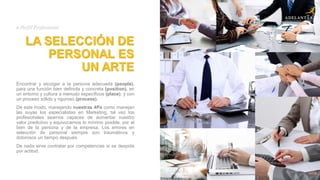 LA SELECCIÓN DE
PERSONAL ES
UN ARTE
Encontrar y escoger a la persona adecuada (people),
para una función bien definida y concreta (position), en
un entorno y cultura a menudo específicos (place), y con
un proceso sólido y riguroso (process).
De este modo, manejando nuestras 4Ps como manejan
las suyas los especialistas en Marketing, tal vez los
profesionales seamos capaces de aumentar nuestro
valor predictivo y equivocarnos lo mínimo posible, por el
bien de la persona y de la empresa. Los errores en
selección de personal siempre son traumáticos y
dolorosos un tiempo después.
De nada sirve contratar por competencias si se despide
por actitud.
# Perfil Profesional
 