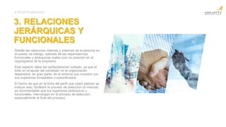 3. RELACIONES
JERÁRQUICAS Y
FUNCIONALES
Detalle las relaciones internas y externas de la persona en
el puesto de trabajo, además de las dependencias
funcionales y jerárquicas reales (con su posición en el
organigrama de la empresa).
Este aspecto debe ser perfectamente cuidado, ya que el
éxito en el ajuste del candidato en la organización
dependerá, en gran parte, de la sintonía que muestre con
sus superiores inmediatos o subordinados.
El hecho de que en la ficha del perfil que usted elabore se
indique esto, facilitará el proceso de selección (A menudo,
es recomendable que los superiores jerárquicos y
funcionales, intervengan en el proceso de selección,
especialmente al final del proceso).
# Perfil Profesional
 