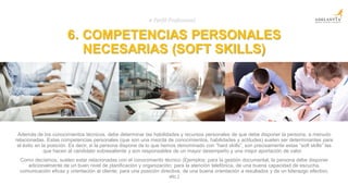 6. COMPETENCIAS PERSONALES
NECESARIAS (SOFT SKILLS)
# Perfil Profesional
Además de los conocimientos técnicos, debe determinar las habilidades y recursos personales de que debe disponer la persona, a menudo
relacionadas. Estas competencias personales (que son una mezcla de conocimientos, habilidades y actitudes) suelen ser determinantes para
el éxito en la posición. Es decir, si la persona dispone de lo que hemos denominado con “hard skills”, son precisamente estas “soft skills” las
que hacen al candidato sobresaliente y son responsables de un mayor desempeño y una mejor aportación de valor.
Como decíamos, suelen estar relacionadas con el conocimiento técnico (Ejemplos: para la gestión documental, la persona debe disponer
adicionalmente de un buen nivel de planificación y organización; para la atención telefónica, de una buena capacidad de escucha,
comunicación eficaz y orientación al cliente; para una posición directiva, de una buena orientación a resultados y de un liderazgo efectivo,
etc.)
 