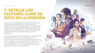 7. DETALLE LOS
FACTORES CLAVE DE
ÉXITO EN LA POSICIÓN
A menudo, una metodología convencional de definición del
perfil profesional suele llevarnos a una larga lista de
competencias que se termina rellenando como una quiniela
cuando se entrevista a candidatos reales, de carne y hueso.
Aunque exista un perfil ideal, los estudios demuestran que
los factores clave para triunfar en una posición concreta no
suelen ser muchos y que no todos tienen la misma
importancia.
Title
here
# Perfil Profesional
Una vez analizadas todas las competencias necesarias, hay
que detenerse a pensar en aquellas que son más
determinantes para que el futuro candidato tenga éxito en el
puesto de trabajo y en los retos que este le proporcione en el
futuro. Estas deben ser las piedras angulares de nuestro
proceso de selección, a las que deberemos proporcionar un
mayor peso en la toma de decisión final.
 