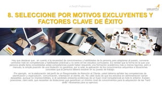 8. SELECCIONE POR MOTIVOS EXCLUYENTES Y
FACTORES CLAVE DE ÉXITO
# Perfil Profesional
Hay que destacar que , en cuanto a la necesidad de conocimientos y habilidades de la persona para adaptarse al puesto, conviene
centrarse más en competencias y habilidades prácticas y no tanto en los estudios curriculares. Es verdad que la forma en la que una
persona adulta tiene consolidadas estas competencias puede haber requerido una formación académica más a menos rigurosa, pero a
menudo, la simple posición de una titulación no garantiza, por si sola, la aplicación de los conocimientos adquiridos a situaciones
concretas que la persona deberá resolver en su puesto de trabajo.
Por ejemplo, en la elaboración del perfil de un Responsable de Atención al Cliente, usted debería señalar las competencias de
planificación y organización, comunicación, orientación al cliente, etc. No cabe duda de que los estudios en administración serían
deseables, aunque no imprescindibles, si el candidato presenta evidencias de un buen nivel competencial en todo lo anterior. Existen
posiciones, claro está, que necesitan de titulaciones que garanticen un mínimo nivel de conocimientos para la adquisición de las “hard
skills” necesarias para su ejercicio.
 