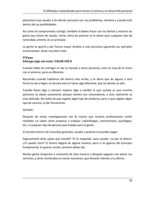 10 Métodos comprobados para iniciar el camino a tu desarrollo personal
placentero que ayudar a las demás personas con sus problemas, siempre y cuando esté
dentro de tus posibilidades.
Así como te comprometes contigo, también lo debes hacer con los demás y mostrar las
ganas que tienes de ayudar. Verás cómo las puertas se te abren para cualquier tipo de
necesidad, créeme, es un principio.
La gente te querrá y por fuerza mayor tendrás a más personas siguiendo tus ejemplos
inconscientes. Serás muy bien visto.
9°Paso:
Entrega algo sin costo. VALOR U$S 0
Cuando hablo de entregar es dar tu tiempo a otras personas, este va muy de la mano
con el anterior, pero es diferente.
Recuerdas cuando hablamos del dinero más arriba, y te decía que de alguna u otra
forma te iba a llegar, el secreto está en hacer algo diferente, que los demás no den.
Cuando haces algo y siempre esperas algo a cambio lo que sucede es que muchas
personas se alejan justamente porque sienten esa conveniencia, y esto realmente es
muy delicado. No hablo de que regales algún tipo de producto, pero sí que regales algún
tipo de servicio, el dar físicamente.
Ejemplo:
Después de varias investigaciones me di cuenta que muchos profesionales recién
recibidos no saben cómo empezar a trabajar: odontólogos, nutricionistas, psicólogos,
etc. o cualquier tipo de persona que trabaje para la gente.
El secreto está en dar consultas gratuitas, ayudar a quienes no pueden pagar.
Seguramente dirás ¿para qué estudié? Te lo respondo…para ayudar…no por el dinero.
¿Te quedó claro? El dinero llegará de alguna manera, pero si te agarras del principio
fundamental: Si quieres recibir, primero debes dar.
Mucha gente empezará a conocerte de esta manera y después pagaran con placer tus
servicios, y serás nombrados en varias reuniones, que llevarán clientes a tu oficina.

10

 