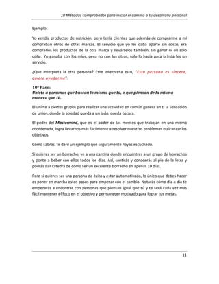 10 Métodos comprobados para iniciar el camino a tu desarrollo personal
Ejemplo:
Yo vendía productos de nutrición, pero tenía clientes que además de comprarme a mí
compraban otros de otras marcas. El servicio que yo les daba aparte sin costo, era
comprarles los productos de la otra marca y llevárselos también, sin ganar ni un solo
dólar. Yo ganaba con los míos, pero no con los otros, solo lo hacía para brindarles un
servicio.
¿Que interpreta la otra persona? Este interpreta esto, “Esta persona es sincera,
quiere ayudarme”.
10° Paso:
Unirte a personas que buscan lo mismo que tú, o que piensan de la misma
manera que tú.
El unirte a ciertos grupos para realizar una actividad en común genera en ti la sensación
de unión, donde la soledad queda a un lado, queda oscura.
El poder del Mastermind, que es el poder de las mentes que trabajan en una misma
coordenada, logra llevarnos más fácilmente a resolver nuestros problemas o alcanzar los
objetivos.
Como sabrás, te daré un ejemplo que seguramente hayas escuchado.
Si quieres ser un borracho, ve a una cantina donde encuentres a un grupo de borrachos
y ponte a beber con ellos todos los días. Así, sentirás y conocerás al pie de la letra y
podrás dar cátedra de cómo ser un excelente borracho en apenas 10 días.
Pero si quieres ser una persona de éxito y estar automotivado, lo único que debes hacer
es poner en marcha estos pasos para empezar con el cambio. Notarás cómo día a día te
empezarás a encontrar con personas que piensan igual que tú y te será cada vez mas
fácil mantener el foco en el objetivo y permanecer motivado para lograr tus metas.

11

 