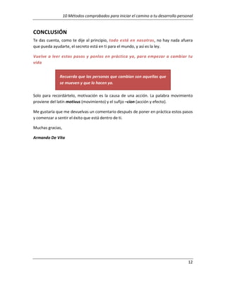 10 Métodos comprobados para iniciar el camino a tu desarrollo personal

CONCLUSIÓN
Te das cuenta, como te dije al principio, todo está en nosotros, no hay nada afuera
que pueda ayudarte, el secreto está en ti para el mundo, y así es la ley.
Vuelve a leer estos pasos y ponlos en práctica ya, para empezar a cambiar tu
vida
Recuerda que las personas que cambian son aquellas que
se mueven y que lo hacen ya.
Solo para recordártelo, motivación es la causa de una acción. La palabra movimiento
proviene del latín motivus (movimiento) y el sufijo –cion (acción y efecto).
Me gustaría que me devuelvas un comentario después de poner en práctica estos pasos
y comenzar a sentir el éxito que está dentro de ti.
Muchas gracias,
Armando De Vita

12

 