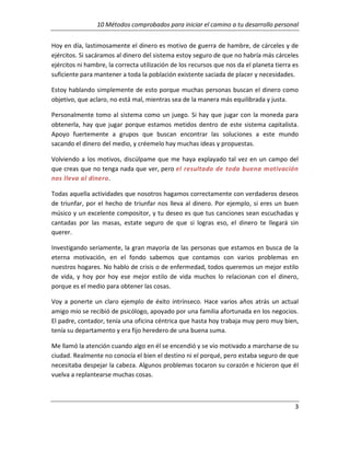 10 Métodos comprobados para iniciar el camino a tu desarrollo personal
Hoy en día, lastimosamente el dinero es motivo de guerra de hambre, de cárceles y de
ejércitos. Si sacáramos al dinero del sistema estoy seguro de que no habría más cárceles
ejércitos ni hambre, la correcta utilización de los recursos que nos da el planeta tierra es
suficiente para mantener a toda la población existente saciada de placer y necesidades.
Estoy hablando simplemente de esto porque muchas personas buscan el dinero como
objetivo, que aclaro, no está mal, mientras sea de la manera más equilibrada y justa.
Personalmente tomo al sistema como un juego. Si hay que jugar con la moneda para
obtenerla, hay que jugar porque estamos metidos dentro de este sistema capitalista.
Apoyo fuertemente a grupos que buscan encontrar las soluciones a este mundo
sacando el dinero del medio, y créemelo hay muchas ideas y propuestas.
Volviendo a los motivos, discúlpame que me haya explayado tal vez en un campo del
que creas que no tenga nada que ver, pero el resultado de toda buena motivación
nos lleva al dinero.
Todas aquella actividades que nosotros hagamos correctamente con verdaderos deseos
de triunfar, por el hecho de triunfar nos lleva al dinero. Por ejemplo, si eres un buen
músico y un excelente compositor, y tu deseo es que tus canciones sean escuchadas y
cantadas por las masas, estate seguro de que si logras eso, el dinero te llegará sin
querer.
Investigando seriamente, la gran mayoría de las personas que estamos en busca de la
eterna motivación, en el fondo sabemos que contamos con varios problemas en
nuestros hogares. No hablo de crisis o de enfermedad, todos queremos un mejor estilo
de vida, y hoy por hoy ese mejor estilo de vida muchos lo relacionan con el dinero,
porque es el medio para obtener las cosas.
Voy a ponerte un claro ejemplo de éxito intrínseco. Hace varios años atrás un actual
amigo mío se recibió de psicólogo, apoyado por una familia afortunada en los negocios.
El padre, contador, tenía una oficina céntrica que hasta hoy trabaja muy pero muy bien,
tenía su departamento y era fijo heredero de una buena suma.
Me llamó la atención cuando algo en él se encendió y se vio motivado a marcharse de su
ciudad. Realmente no conocía el bien el destino ni el porqué, pero estaba seguro de que
necesitaba despejar la cabeza. Algunos problemas tocaron su corazón e hicieron que él
vuelva a replantearse muchas cosas.

3

 
