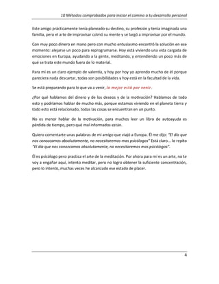 10 Métodos comprobados para iniciar el camino a tu desarrollo personal
Este amigo prácticamente tenía planeado su destino, su profesión y tenia imaginada una
familia, pero el arte de improvisar colmó su mente y se largó a improvisar por el mundo.
Con muy poco dinero en mano pero con mucho entusiasmo encontró la solución en ese
momento: alejarse un poco para reprogramarse. Hoy está viviendo una vida cargada de
emociones en Europa, ayudando a la gente, meditando, y entendiendo un poco más de
qué se trata este mundo fuera de lo material.
Para mí es un claro ejemplo de valentía, y hoy por hoy yo aprendo mucho de él porque
pareciera nada descartar, todas son posibilidades y hoy está en la facultad de la vida.
Se está preparando para lo que va a venir, lo mejor está por venir.
¿Por qué hablamos del dinero y de los deseos y de la motivación? Hablamos de todo
esto y podríamos hablar de mucho más, porque estamos viviendo en el planeta tierra y
todo esto está relacionado, todas las cosas se encuentran en un punto.
No es menor hablar de la motivación, para muchos leer un libro de autoayuda es
pérdida de tiempo, pero qué mal informados están.
Quiero comentarte unas palabras de mi amigo que viajó a Europa. Él me dijo: “El día que
nos conozcamos absolutamente, no necesitaremos mas psicólogos” Está claro... lo repito
“El día que nos conozcamos absolutamente, no necesitaremos mas psicólogos”.
Él es psicólogo pero practica el arte de la meditación. Por ahora para mí es un arte, no te
voy a engañar aquí, intento meditar, pero no logro obtener la suficiente concentración,
pero lo intento, muchas veces he alcanzado ese estado de placer.

4

 