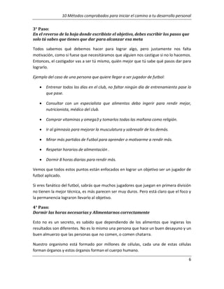 10 Métodos comprobados para iniciar el camino a tu desarrollo personal
3° Paso:
En el reverso de la hoja donde escribiste el objetivo, debes escribir los pasos que
solo tú sabes que tienes que dar para alcanzar esa meta
Todos sabemos qué debemos hacer para lograr algo, pero justamente nos falta
motivación, como si fuese que necesitáramos que alguien nos castigue si no lo hacemos.
Entonces, el castigador vas a ser tú mismo, quién mejor que tú sabe qué pasos dar para
lograrlo.
Ejemplo del caso de una persona que quiere llegar a ser jugador de futbol:
•

Entrenar todos los días en el club, no faltar ningún día de entrenamiento pase lo
que pase.

•

Consultar con un especialista que alimentos debo ingerir para rendir mejor,
nutricionista, médico del club.

•

Comprar vitaminas y omega3 y tomarlos todas las mañana como religión.

•

Ir al gimnasio para mejorar la musculatura y sobresalir de los demás.

•

Mirar más partidos de Futbol para aprender o motivarme a rendir más.

•

Respetar horarios de alimentación .

•

Dormir 8 horas diarias para rendir más.

Vemos que todos estos puntos están enfocados en lograr un objetivo ser un jugador de
futbol aplicado.
Si eres fanático del futbol, sabrás que muchos jugadores que juegan en primera división
no tienen la mejor técnica, es más parecen ser muy duros. Pero está claro que el foco y
la permanencia lograron llevarlo al objetivo.
4° Paso:
Dormir las horas necesarias y Alimentarnos correctamente
Esto no es un secreto, es sabido que dependiendo de los alimentos que ingieras los
resultados son diferentes. No es lo mismo una persona que hace un buen desayuno y un
buen almuerzo que las personas que no comen, o comen chatarra.
Nuestro organismo está formado por millones de células, cada una de estas células
forman órganos y estos órganos forman el cuerpo humano.
6

 