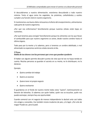 10 Métodos comprobados para iniciar el camino a tu desarrollo personal
Si descuidáramos a nuestra alimentación, estaríamos descuidando a todo nuestro
sistema. Tanto el agua como los vegetales, las proteínas, carbohidratos y aceites
cumplen una función vital en nuestro organismo.
Si mantenemos una buena dieta retrasamos el efecto del envejecimiento y alimentamos
cada parte de nuestro organismo.
¿Por qué nos enfermamos? Sencillamente porque nuestras células están bajas en
nutrientes.
¿Por qué tenemos poca energía? Sencillamente porque los alimentos son los que llevan
el combustible para que nuestro organismo se active, desde nuestro cerebro hasta el
último órgano.
Todo pasa por la mente y lo sabemos, pero si tenemos un cerebro debilitado, o mal
alimentado no esperemos sentirnos vitales durante el día.
5°Paso:
Habla de tus deseos con las personas que crees que puedan ayudarte
El hablar con alguien permite descubrir puntos de vista que tal vez no hayas tenido en
cuenta. Muchas personas se guardan el secreto en su mente, no lo distribuyen, no lo
declaran.
Ejemplo:
•

Quiero cambiar de trabajo

•

Quiero un ascenso

•

Quiero tener mi propio negocio

•

Quiero motivarme

Si guardamos en el fondo de nuestra mente todos estos “quiero”, lastimosamente se
llenarán de telarañas. Si sabemos con quién hablar, quién nos va escuchar, quién nos
puede aconsejar, siempre hay una oportunidad.
Cuando comencé con mi negocio de manera independiente lo declaré ante casi todos
mis amigos y conocidos. Eso también incluía mudarme de país, y lo logré. ¿Por arte de
magia? Puede ser, pero lo pedí.

7

 