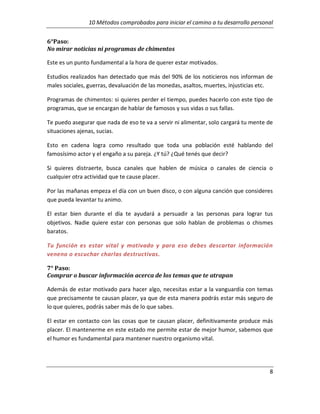 10 Métodos comprobados para iniciar el camino a tu desarrollo personal
6°Paso:
No mirar noticias ni programas de chimentos
Este es un punto fundamental a la hora de querer estar motivados.
Estudios realizados han detectado que más del 90% de los noticieros nos informan de
males sociales, guerras, devaluación de las monedas, asaltos, muertes, injusticias etc.
Programas de chimentos: si quieres perder el tiempo, puedes hacerlo con este tipo de
programas, que se encargan de hablar de famosos y sus vidas o sus fallas.
Te puedo asegurar que nada de eso te va a servir ni alimentar, solo cargará tu mente de
situaciones ajenas, sucias.
Esto en cadena logra como resultado que toda una población esté hablando del
famosísimo actor y el engaño a su pareja. ¿Y tú? ¿Qué tenés que decir?
Si quieres distraerte, busca canales que hablen de música o canales de ciencia o
cualquier otra actividad que te cause placer.
Por las mañanas empeza el día con un buen disco, o con alguna canción que consideres
que pueda levantar tu animo.
El estar bien durante el día te ayudará a persuadir a las personas para lograr tus
objetivos. Nadie quiere estar con personas que solo hablan de problemas o chismes
baratos.
Tu función es estar vital y motivado y para eso debes descartar información
veneno o escuchar charlas destructivas.
7° Paso:
Comprar o buscar información acerca de los temas que te atrapan
Además de estar motivado para hacer algo, necesitas estar a la vanguardia con temas
que precisamente te causan placer, ya que de esta manera podrás estar más seguro de
lo que quieres, podrás saber más de lo que sabes.
El estar en contacto con las cosas que te causan placer, definitivamente produce más
placer. El mantenerme en este estado me permite estar de mejor humor, sabemos que
el humor es fundamental para mantener nuestro organismo vital.

8

 