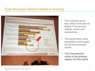 Even the luxury fashion market is evolving
11Copyright © 2012 Accenture. All rights reserved.
> The customer gives
less value to the idea of
Brand, if he can buy
clothes, shoes and
accessories.
> The asymmetric value
perception is leveraged
by the new business
model.
> The international
crisis is the primary
reason for this trend.
 