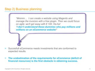 > Succesfull eCommerce needs investments that are conformed to
expected results.
> The undestimation of the requirements for eCommerce (deficit of
financial resources) is the first obstacle in obtaining success.
Step 2) Business planning
12Copyright © 2012 Accenture. All rights reserved.
“Mmmm… I can create a website using Magento and
manage the invoices with a free plugin. Then we could focus
on agile: we’ll get away with € 100. Ha-ha!
“I don’t understand these dummies who pay millions and
millions on an eCommerce website!”
 