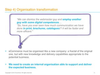 > eCommerce must be organised like a new company: a fractal of the original
one, but with new knowledge and delivery capabilities appropriate to the
potential business.
> We need to create an internal organisation able to support and deliver
the expected business.
Step 4) Organisation transformation
21Copyright © 2012 Accenture. All rights reserved.
“We can dismiss the webmaster guy and employ another
guy with some digital competences…
“So, have you ever seen how much communication we have
done in print, brochures, catalogues!? It will be faster and
more efficent.”
 