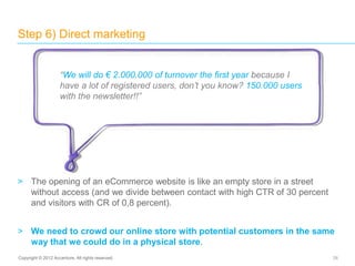 > The opening of an eCommerce website is like an empty store in a street
without access (and we divide between contact with high CTR of 30 percent
and visitors with CR of 0,8 percent).
> We need to crowd our online store with potential customers in the same
way that we could do in a physical store.
Step 6) Direct marketing
26Copyright © 2012 Accenture. All rights reserved.
“We will do € 2.000.000 of turnover the first year because I
have a lot of registered users, don’t you know? 150.000 users
with the newsletter!!”
 