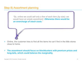 > Online, the customer tries to find all the items he can’t find in the little stores
close to home.
> The assortment should focus on blockbusters with premium prices and
long-tails, which could balance the marginality.
Step 8) Assortment planning
32Copyright © 2012 Accenture. All rights reserved.
“So, online we could sell only a few of each item (by size); we
would have an ample assortment. Otherwise there would be
an overcharge of stock costs.”
 