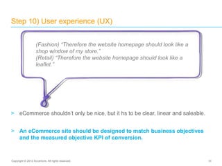 > eCommerce shouldn’t only be nice, but it hs to be clear, linear and saleable.
> An eCommerce site should be designed to match business objectives
and the measured objective KPI of conversion.
Step 10) User experience (UX)
38Copyright © 2012 Accenture. All rights reserved.
(Fashion) “Therefore the website homepage should look like a
shop window of my store.”
(Retail) “Therefore the website homepage should look like a
leaflet.”
 