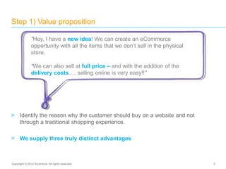 > Identify the reason why the customer should buy on a website and not
through a traditional shopping experience.
> We supply three truly distinct advantages
Step 1) Value proposition
6Copyright © 2012 Accenture. All rights reserved.
“Hey, I have a new idea! We can create an eCommerce
opportunity with all the items that we don’t sell in the physical
store.
“We can also sell at full price – and with the addition of the
delivery costs…. selling online is very easy!!”
 