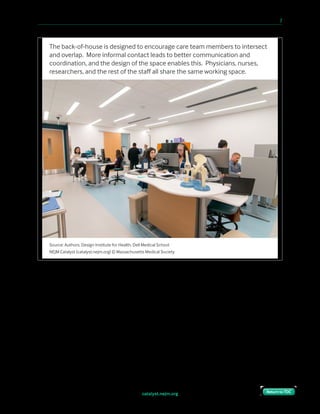 catalyst.nejm.org
10 Paths to Innovation in Health Care Delivery 	 7
Return to TOCReturn to TOC
“Are we really going to give patients control over their experience?”
We launched this project with in-depth design research to understand what each of the
stakeholders wanted out of the new model and environment. For both the patients and
providers, we established design principles that would guide our work throughout the
project.
Source: Authors, Design Institute for Health, Dell Medical School
NEJM Catalyst (catalyst.nejm.org) © Massachusetts Medical Society
The back-of-house is designed to encourage care team members to intersect
and overlap. More informal contact leads to better communication and
coordination, and the design of the space enables this. Physicians, nurses,
researchers, and the rest of the staﬀ all share the same working space.
 