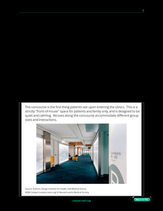 catalyst.nejm.org
10 Paths to Innovation in Health Care Delivery 	 9
Return to TOCReturn to TOC
Unallocated Time
Depending on the shift, if a patient and family arrive within 10–15 minutes of their
appointment, they can reasonably expect their care room to be available. However, if they
show up an hour early, we are likely to still be utilizing that room during high-capacity shifts.
Likewise, if they show up an hour or more late, we will have shuffled the room schedule to
accommodate other appointments, and they may have to wait for a room to be available or be
rescheduled.
Traditional clinics stick those patients in a waiting room, to watch TV or the fish in the tank
or their fellow patients. In our clinics, the patients can choose how to spend their unallocated
time — in the atrium, the café, or the learning library where they can get educated on their
condition or therapy. Our concourses have alcoves designed to accommodate different types
of activity (quieter secluded seating for one, chairs facing each other for couples, larger
lounges with couches for families, or workspaces for those who want to be productive). Wi-Fi
is free and pervasive, and plug-ins for electronics are everywhere. The shift in intent is subtle,
but the effect is powerful. Patients note how the experience feels completely different from
any clinic they’ve been to before, how much less stressful it is, and how much happier they
are for it.
Source: Authors, Design Institute for Health, Dell Medical School
NEJM Catalyst (catalyst.nejm.org) © Massachusetts Medical Society
The concourse is the ﬁrst thing patients see upon entering the clinics. This is a
strictly “front-of-house” space for patients and family only, and is designed to be
quiet and calming. Alcoves along the concourse accommodate diﬀerent group
sizes and interactions.
 