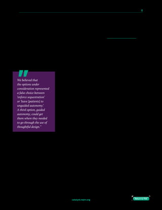 catalyst.nejm.org
10 Paths to Innovation in Health Care Delivery 	 13
Return to TOCReturn to TOC
“What if we lose the patient?”
We had always planned to greet patients as soon as they arrived in the building (at the garage
or pedestrian entrance), do a lightweight check-in (name and appointment), and then
immediately assign them to a room. Not unlike in a hotel or other hospitality experience, we
expected they would have no issue taking the elevator to the right floor, and then finding
their way to their room.
As we developed the check-in protocol, members of the operations staff raised a concern:
What if patients got lost on the way to their room? We couldn’t track them in between check-
in and arrival, so there was a chance they might fall off our radar. Wouldn’t a waiting room
model work better, because we’d always know where they were?
We believed that the options under consideration represented
a false choice between “enforce sequestration” or “leave them
to unguided autonomy.” A third option, guided autonomy,
could get them where they needed to go through the use of
thoughtful design.
The building was set up for real-time location services using
RFID technology. Eventually, we planned to give each patient a
tag to track their progress through the building, but we had to
delay the deployment of that capability in order to focus on
other priorities more critical to the clinic launch.
In the interim, we developed a paper-based protocol, with
human backup. We had already developed a straightforward
wayfinding scheme: Floors were labeled with numbers,
hallways with letters, and then rooms with a second number. At arrival, each patient was
given a “boarding pass” with their room assignment.
We believed that
the options under
consideration represented
a false choice between
‘enforce sequestration’
or ‘leave [patients] to
unguided autonomy.’
A third option, guided
autonomy, could get
them where they needed
to go through the use of
thoughtful design.”
 