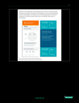 catalyst.nejm.org
10 Paths to Innovation in Health Care Delivery 	 15
Return to TOCReturn to TOC
We stationed a concierge on each floor in front of the elevator to direct patients to the
correct hallway if needed. Once they arrived at their room, we developed a number of
prototypes to allow patients to indicate to care team staff that they had arrived and were
ready to be seen.
Source: Authors, Design Institute for Health, Dell Medical School
NEJM Catalyst (catalyst.nejm.org) © Massachusetts Medical Society
Patients are provided with a boarding pass upon arrival. It includes simple
directions and a light orientation to the experience. A tear-oﬀ at the bottom
of each boarding pass can be given to accompanying family or friends for
reference in case they need to park their car or explore other parts of
the building.
 