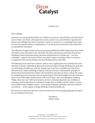 October 2019
Dear Colleague,
Innovation is a constant goal in health care. Health care executives, clinical leaders, and clinicians all
want to deliver care better, with improved outcomes, at lower cost, and with better experiences for
patients and staff alike. But what is innovation, exactly? Is it a process or a technology? Does it have
to come from outside health care organizations, or can they generate innovation from inside? Who
is responsible for innovation?
This collection of original articles and reports previously published in NEJM Catalyst shows how health
care leaders create innovation in the real world. New ideas and methods come from all directions,
including in-house innovation groups, physicians and physicians-in-training, and — not to be
overlooked — patients. Innovation in these cases rarely requires technology; rather, it is based on
a recognition of the need to do better and clear thinking on how to get there.
The following articles detail how academic medical centers applied innovation methods from other
industries to launch a telehealth program and used the principles of design thinking to do away with
one of the banes of health care visits, the waiting room. Learn from a detailed case study of how
clinicians used a simple technology to improve maternal outcomes, understand the principles of
patient-driven innovation from a patient who invented her own pancreas device, and see the results
of a hospital-government-business-research partnership in China. Read insights from the innovation
leader of one of the largest health systems in the United States, and a warning against conflating
“bright, shiny, new toys” with true innovation. See how community physicians can contribute to
innovation and how physicians-in-training are hungry to do so. Finally, read the results of a survey
of the NEJM Catalyst Insights Council — a peer group of clinicians and leaders directly involved in
care delivery — on the capacity of design thinking to transform health care.
We invite you to enjoy this collection, read new content each week at catalyst.nejm.org, and register
for our newsletters and events.
The Editors,
NEJM Catalyst
781.893.3800 | catalyst@nejm.org
860 winter street, waltham, ma 02451-1413 usa | catalyst.nejm.org
NEJM Catalyst is a product of NEJM Group, a division of the Massachusetts Medical Society.
 