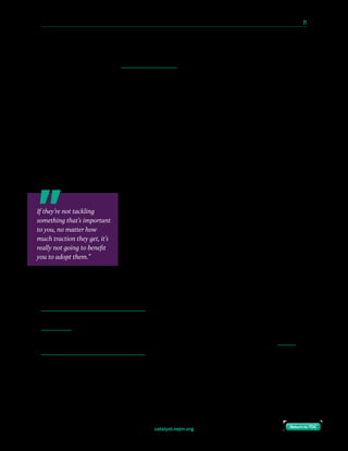 catalyst.nejm.org
10 Paths to Innovation in Health Care Delivery 	 21
Return to TOCReturn to TOC
That has a value, and it shouldn’t be principally about commercialization, that it really is a
question of understanding the deep problems for patients and for systems that are trying to
work for those patients and finding innovations that will help in those tasks.
Compton-Phillips: That’s really helpful, because I think one of the challenges we get from
the health care side is we have a lot of people coming to us with bright, shiny, new toys
that they want to bring into our system, and sometimes it feels like it’s simply going to
add cost and add complexity rather than change. How do you help us distinguish what is
a real innovation and what’s a new shiny object?
Coye: First of all, I think in most cases you’re talking about innovations that actually have
been fielded somewhere. If they’re coming to you from the outside, you do have the
opportunity to do due diligence, to actually go out and see what the impact has been, but
don’t waste resources. If they’re not tackling something that’s important to you, no matter
how much traction they get, it’s really not going to benefit you to adopt them. That’s why I
think you start with a problem or the opportunity.
The other problem frankly for a lot of health systems is
internally there’re a lot of people who think they can invent
something better than what’s out there. That may be true, but
they tend to forget how much capital, marketing, organization
building, et cetera is required to get from an idea to something
that’s going to really have an impact.
Compton-Phillips: That makes total sense. I think part of the
challenge with wholeheartedly embracing new innovations
in health care comes from our recent embracing of EHRs, and so many physicians I
speak with, and nurses and caregivers of all stripes, find that with the adoption of EHRs,
we have enhanced communication, but we’ve so increased the burden of care that it’s
blamed for contributing to burnout. So, adopting things becomes a challenge. How do we
adopt things that are right and that help minimize the burden of care and enhance the
joy of care? Do you see innovations that get there?
Coye: Definitely, and I think there’s a whole category of innovations, which we call health
information technology and services. It’s using lighter, simpler in many cases, technologies to
make providing services and enabling patients, engaging them and helping them much easier.
So,we have to have a test. We talk about, is there patient satisfaction? We also need to have
the providers within 12 or 24 months of being involved in an innovation be delighted with it.
Compton-Phillips: Do you have some examples, like some breakthrough kinds of things
that have done that?
If they’re not tackling
something that’s important
to you, no matter how
much traction they get, it’s
really not going to benefit
you to adopt them.”
 