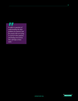 catalyst.nejm.org
10 Paths to Innovation in Health Care Delivery 	 22
Return to TOCReturn to TOC
Coye: I’ll give a couple of examples. One is Augmedix, which is — and I want to be clear I
have no financial relationships — Augmedix is the Google Glass used for remote scribing. You
know how much time doctors and nurses spend in documentation. In this case, using the
Google Glass with an offsite scribe, the EHR is completed at the time the patient leaves the
office. That has relieved physicians of so much work. They are delighted with that
innovation.
Another quick example is at UCLA Health, we put care
coordinators in the clinic to focus on the 20% highest-risk
patients. And at first the physicians thought, “Another body
around that I’ve got to explain everything to?” Within 6
months they were killing to get them in their clinics, because it
really helped. So, we should really be focusing on delighting
the patients and helping to relieve the burden on the clinicians.
Compton-Phillips: I really like that, because it’s not only
technology but it’s workflow and people and thinking about
innovations much more holistically. It really isn’t just a new
toy. When you started as Chief Innovation Officer at UCLA, how did you message the role
of innovation for everybody you worked with, whether it was physicians or staff or the
C-suite?
Coye: Well, first of all, we tied it back to the goals of the organization. We had very clear
pillars and strategies, et cetera. I have to tell you, it doesn’t always work. It’s really hard, and
we tried very hard to get the remote management of ICUs in, because we thought UCLA
could be a good hub for that, and that model existed in other places around the country, and
we were completely unsuccessful.
Sometimes it doesn’t work, but when it does what you’re doing is explaining to people why,
and again, I think you’ve got to have pretty short time frames on this, 12 to 24 months in
most cases. Life is going to be better for them and for the patients, and with that you really
have some traction.
Compton-Phillips: Brilliant. One last question. What do you think personally are your top
takeaways from your time at UCLA Health as a leader in really trying to bring this kind of
uphill change you’ve been talking about into an organization?
It really is a question of
understanding the deep
problems for patients and
for systems that are trying
to work for those patients
and finding innovations
that will help in those
tasks.”
 