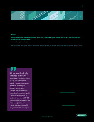 10 Paths to Innovation in Health Care Delivery 	 24
Return to TOCReturn to TOCcatalyst.nejm.org Return to TOCReturn to TOC
How NYP Used Its Innovation Stack
to Launch a Telehealth Program
Article
Jonathan Gordon, MBA, David Tsay, MD, PhD, Shauna Coyne, Daniel Barchi, MS, Peter Fleischut,
MD & Emme Deland, MBA
NewYork-Presbyterian Hospital
Health care is unlike other industries in a number of ways. Notable among them are the
constraints imposed by regulation, the dependence on a third-party fee-for-service payment
system, and the reliance upon human expertise (clinicians) to deliver services. As a result,
many interesting ideas — both from inside health care and from other industries — are
stymied by the realities of attempting change in such a complex system. Innovation done for
its own sake, or innovation attempted without regard to the context of health care, is
doomed to failure.
At NewYork-Presbyterian, we have learned from our own
experience and that of our peers that pilot projects in health
care, particularly those involving technology innovation,
require 90% of the work of a full implementation but often
result in a dead end. For that reason, we prefer to focus on
large-scale challenges that can be addressed with technology
that can be quickly scaled across the enterprise.
It was in this context that innovation groups at NYP began
looking at the opportunities and challenges posed by
telehealth. We saw a need to develop and apply a structured
approach — what we came to call our innovation stack — to
our innovation processes as a way to achieve sustainable
change across our entire organization. Adopting this construct
enabled us, in under a year, to build NYP OnDemand from a
concept into one of the most comprehensive telehealth
programs in the country.
We saw a need to develop
and apply a structured
approach — what we came
to call our innovation
stack — to our innovation
processes as a way to
achieve sustainable
change across our entire
organization. Adopting this
construct enabled us, in
under a year, to build NYP
OnDemand from a concept
into one of the most
comprehensive telehealth
programs in the country.”
 