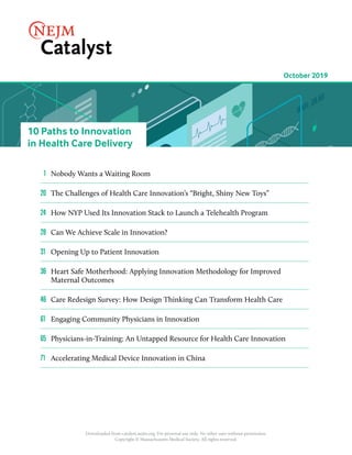 Downloaded from catalyst.nejm.org. For personal use only. No other uses without permission.
Copyright © Massachusetts Medical Society. All rights reserved.
10 Paths to Innovation
in Health Care Delivery
	1	 Nobody Wants a Waiting Room
20		The Challenges of Health Care Innovation’s “Bright, Shiny New Toys”
24		How NYP Used Its Innovation Stack to Launch a Telehealth Program
28	 Can We Achieve Scale in Innovation?
31		 Opening Up to Patient Innovation
36	 Heart Safe Motherhood: Applying Innovation Methodology for Improved
Maternal Outcomes
46		Care Redesign Survey: How Design Thinking Can Transform Health Care
61		 Engaging Community Physicians in Innovation
65		Physicians-in-Training: An Untapped Resource for Health Care Innovation
71		 Accelerating Medical Device Innovation in China
October 2019
 