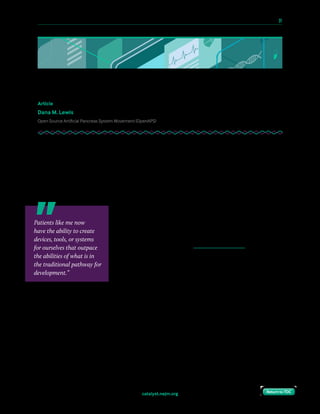 10 Paths to Innovation in Health Care Delivery 	 31
Return to TOCReturn to TOCcatalyst.nejm.org Return to TOCReturn to TOC
Opening Up to Patient Innovation
Article
Dana M. Lewis
Open Source Artificial Pancreas System Movement (OpenAPS)
If you were on a plane about to make an emergency water landing, and you had the
knowledge to MacGyver life jackets for everyone else with materials readily available, you
might feel obligated to do everything you could to quickly share your insights with everyone
in need. It would feel immoral not to.
That might seem like a straightforward scenario: You have information and the ability to help
teach other people how to help themselves. What could be the problem with that?
In the current health care landscape, there are quite a few
objections to that, particularly when you begin thinking of
specific examples of do-it-yourself health tools and
technologies. I know these objections well, hearing them
weekly when I share publicly how I helped create the world’s
first open source, do-it-yourself automated insulin delivery
system (commonly known as an artificial pancreas). This self-
built system uses off-the-shelf hardware interfaces with an
existing insulin pump and continuous glucose monitor (CGM),
allowing a computer to read and process the data and determine
what changes in insulin delivery are needed. And it’s all made by people with diabetes and
their loved ones.
Regulation: The Means vs. the Ends
To understand all the objections that arise, you also have to be aware of the way medical
devices and systems are typically made available to the public. For new technologies to reach
the market, devices or new tools are developed, put through clinical trials, and then brought
to the regulatory bodies for review and approval.
Patients like me now
have the ability to create
devices, tools, or systems
for ourselves that outpace
the abilities of what is in
the traditional pathway for
development.”
 