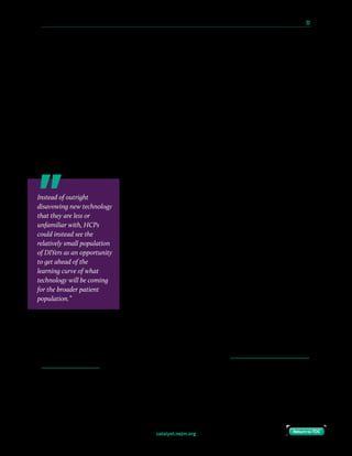 catalyst.nejm.org
10 Paths to Innovation in Health Care Delivery 	 32
Return to TOCReturn to TOC
Most people assume that patients who are building (or DIYing) their own devices are getting
away with ignoring or flouting the laws and regulations around medical devices. But if you
look carefully at the jurisdiction of the regulatory authorities, you’ll find that many such laws
and regulations don’t apply to individuals, even if they’re also freely sharing knowledge about
what they’re doing so that others can do the same.
The U.S. FDA’s regulatory authority comes from the medical device amendments to the Food
and Drug Act, which authorizes the FDA to regulate the marketing and sale of medical devices.
That authority in turn derives from the Commerce Clause of the Constitution, which gives the
federal government the ability to regulate interstate commerce. Simply building a medical device
for personal use does not fall within the FDA’s jurisdiction, so the structures in place for
regulating commercial activities do not (currently) apply. And, when patients freely share
information with one another on how to use commodity hardware, they are engaging in non-
commercial speech, which is strongly protected under the First Amendment.
Legality aside, many take the default assumption that these
activities should be regulated: If the companies have to be
regulated, so too should everyone else. But this confuses the
means with the ends: The goal of medical device regulation is to
ensure safety and efficacy. The means by which safety and
efficacy have traditionally been demonstrated involve years (if
not decades) for a company to adopt an idea, test it, trial it, and
get it all the way through regulatory approval without it getting
dropped along the way.
Some health care providers (HCPs) object because patients
self-building or self-selecting technology is different than the
way things have been done in the past. Some may have specific
and valid concerns about individual patients and their ability to
manage such technology. But others have treated regulatory
approval as a rubber stamp, and refuse to discuss anything that is not approved (conveniently
ignoring other times when they have discussed things that would be considered off-label
usage). Instead of outright disavowing new technology that they are less or unfamiliar with,
HCPs could instead see the relatively small population of DIYers as an opportunity to get ahead
of the learning curve of what technology will be coming for the broader patient population.
Instead of outright
disavowing new technology
that they are less or
unfamiliar with, HCPs
could instead see the
relatively small population
of DIYers as an opportunity
to get ahead of the
learning curve of what
technology will be coming
for the broader patient
population.”
 