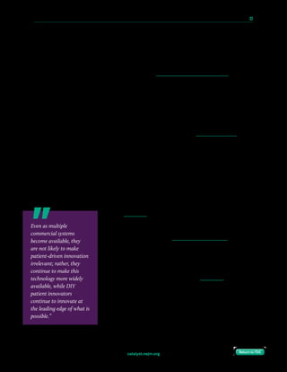 catalyst.nejm.org
10 Paths to Innovation in Health Care Delivery 	 33
Return to TOCReturn to TOC
OpenAPS and Other Efforts Have Emerged to Meet Real-World Patient Needs
In some aspects of drug development and device development, the traditional pathway through
traditional regulatory bodies may still make sense. But as incredible technology, computing
power, and knowledge have become more readily available to the average person, there is now a
new frontier. Patients like me now have the ability to create devices, tools, or systems for
ourselves that outpace the abilities of what is in the traditional pathway for development. In
some cases, self-built technology is half a decade ahead of what may be commercially available.
In automated insulin delivery, the technology involved is fairly straightforward, and the next
steps have been obvious for more than a decade to those in commercial, academic, and non-
profit organizations, and to patients as well. More recently, the availability of better consumer-
grade technology, and the ability to collaborate via social media, has allowed patients to switch
from being passive consumers and having to wait, to having the ability to actively engage and
develop solutions that are personalized and work well for each individual. That’s how things
like the open source artificial pancreas came into existence.
Like someone who has the ability to teach someone else to create their own personal floatation
device in a time of need, we all felt obligated to share our work in DIY automated insulin
delivery technology with as many others as possible. In our case, this meant making it open
source. We knew, given the impact this technology had on improving life with diabetes, that
this would help many other people with type 1 diabetes. We also knew, given the world we live
in, that we cannot (nor would we want to) “distribute” medical devices.
And so, OpenAPS is currently a movement around making
artificial pancreas technology more widely available than it is
currently. Despite the fact that in the U.S. there is now (3 years
after OpenAPS was created) one commercial system available,
there remains strong demand for open-source DIY solutions.
First-generation commercial “hybrid closed loop” technology is
limited, by design, testing, and regulatory constraints, to being
a one-size-fits-all device. Because it cannot be sufficiently
customized, some users find themselves frustrated by their
inability to get the commercial system to work the way they
want it to. There are also questions of affordability and access,
particularly given that the commercial version is not yet
approved outside the U.S. and available to people with diabetes
around the world.
Even as multiple
commercial systems
become available, they
are not likely to make
patient-driven innovation
irrelevant; rather, they
continue to make this
technology more widely
available, while DIY
patient innovators
continue to innovate at
the leading edge of what is
possible.”
 