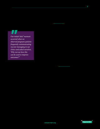 catalyst.nejm.org
10 Paths to Innovation in Health Care Delivery 	 37
Return to TOCReturn to TOC
The Challenge
Pregnancy-related hypertension, including preeclampsia, affects up to 10% of pregnancies
and is a major contributor to maternal mortality in the United States.1 Although delivery
starts to reverse the disease process and associated hypertension, blood pressure may take 3
months to normalize and is likely to spike again in the first 10 days after delivery, leaving
mothers at risk of stroke, seizures, and organ failure.2
In 2013, the American College of Obstetricians and
Gynecologists (ACOG) issued guidelines to monitor blood
pressure in postpartum women with pregnancy-related
hypertension at 2 time points — once at 72 hours and again
at 7–10 days after delivery — given the risk of persistent or
progressive hypertension after hospital discharge.3 Many
providers ask patients to return to the office for a blood
pressure check. However, because of the various obstacles
to attending these visits, including delivery recovery, erratic
newborn feeding and sleeping schedules, and transportation
barriers, most women find it hard to come to the office during
this critical time period. Additionally, home nurse visits are also used by some providers;
however, not all insurance policies cover these visits and not all women are willing or able
to accept them.
At the Hospital of the University of Pennsylvania, a tertiary care center in West Philadelphia
where approximately 4,100 deliveries are performed annually, we were unable to meet ACOG
guidelines for blood pressure monitoring in our practices; at best, we obtained outpatient
blood pressure readings for 30% to 40% of patients. We were unable to improve on these
results despite successive trials of conventional approaches, including alternative staffing
models, increased appointment availability, and phone call appointment reminders.
The Goal
Our goal was to develop a remote monitoring program that would capture blood pressure
data in order to facilitate timely clinical intervention and improve our quality of care.
Our initial ‘aha!’ moment
occurred when we
observed pregnant patients
frequently communicating
via text messaging in our
clinics and asked ourselves,
‘Why not see how this
can be used to improve
outcomes?’”
 
