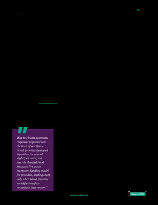 catalyst.nejm.org
10 Paths to Innovation in Health Care Delivery 	 39
Return to TOCReturn to TOC
We tested the impact of these iterations on compliance by tracking the frequency and timing
of blood pressure readings texted in by the patients. Patient interviews (conducted with
about 40% of the pilot participants) drove changes at each iteration and provided feedback
regarding the frequency and timing of reminders, the convenience of the program, the
impact of the messages, and recommendations for improvement.
Over 80% of enrolled patients reported at least 1 blood pressure reading during the first week
postpartum, and our ability to meet ACOG guidelines rose to 65%. Following 3 months of
rapid-cycle testing, we identified a final texting strategy that worked best for the majority of
patients and was the most scalable approach: simple reminders sent in the morning and
afternoon. From this small cohort, we determined that this approach could have a positive
impact on patient care. Specifically, we were able to initiate medication remotely for 2
patients using data gathered via text message, likely potentially preventing morbidity, and we
noted that none of the 32 patients were readmitted because of hypertension.
Preparing for Scale
Given the promising pilot results, we transitioned to an automated, more scalable process
with support and funding from two institutional grants, including the Patient-Centered
Outcomes Research Pilot Studies Program and Penn Presbyterian Harrison Fund. We
partnered with Way to Health, a HIPAA-compliant technology platform developed at the
University of Pennsylvania to enable research, development, and deployment of evidence-
based patient engagement strategies. The platform — which facilitates communication
through integrated wireless devices, two-way texting, and interactive online homes — has
been used successfully in projects focused on improving healthy behavior and supporting
new care models in clinical settings.
After discharge, Way to Health starts patients on a provider-
derived monitoring protocol, with twice-daily reminders to send
blood pressure readings over a 10-day surveillance period. Way
to Health automates responses to patients on the basis of our
three-tiered, provider-developed algorithm for normal, slightly
elevated, and severely elevated blood pressures. We use an
exception-handling model for providers, alerting them only when
blood pressures are high enough to necessitate intervention. This
model has allowed us to increase efficiency such that one
provider can manage our hospital’s entire caseload of postpartum
women with hypertensive disorders — representing an average
of 40 patients delivered within a 10-day period — in a few
hours per week.
Way to Health automates
responses to patients on
the basis of our three-
tiered, provider-developed
algorithm for normal,
slightly elevated, and
severely elevated blood
pressures. We use an
exception-handling model
for providers, alerting them
only when blood pressures
are high enough to
necessitate intervention.”
 