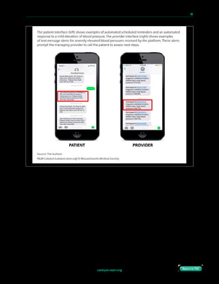catalyst.nejm.org
10 Paths to Innovation in Health Care Delivery 	 40
Return to TOCReturn to TOC
Gathering the Evidence
While many innovations can scale without trial-quality evaluation, we decided that an IRB-
approved randomized controlled trial comparing the Heart Safe Motherhood approach
with the standard care protocol (consisting of onetime, office-based blood pressure checks)
would meaningfully increase the likelihood of adoption of our intervention in a high-risk
population. Two hundred and six eligible women with hypertensive disorders of pregnancy
were randomized to either text-based surveillance or standard office care, and the ability
to obtain a single outpatient blood pressure reading in the first 10 days postpartum was
compared between the two arms.5 Baseline characteristics (including age, insurance,
medical comorbidities, gestational age at the time of diagnosis of pregnancy-related
hypertension, and severity of disease) were similar between the two groups, as described
in the randomized trial.
 