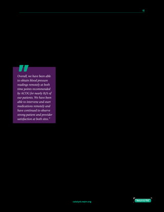 catalyst.nejm.org
10 Paths to Innovation in Health Care Delivery 	 43
Return to TOCReturn to TOC
Four main factors helped us to achieve buy-in for our solution. First, we had dramatic, real-
world results. We chose a problem with significant room for improvement, and testing our
idea quickly and cheaply gave us a persuasive advantage. Second, we had an evidence-based,
accessible solution to a nationally recognized problem. With poor maternal outcomes on the
rise in Philadelphia and across the country and new ACOG recommendations, there was a
clear call to action and an audience eager for a solution. Third, we had external validation.
We proactively elevated the visibility of our work through publications, conferences, and
innovation competitions, demonstrating to stakeholders that respected organizations were
taking note. Finally, we had a business model that led to improved quality, outcomes, and
patient experience while simultaneously reducing costs.
When taking into account the number of readmissions prior to
the introduction of Heart Safe Motherhood, the average cost of
a readmission, payer reimbursements, and the cost savings
resulting from annual avoided hypertension readmissions
following the introduction of the program, we grossly estimate
the program can save the hospital over $20,000 a year. While we
are in the process of completing a more formal business analysis,
this contribution margin likely underestimates the program
savings given that (1) office blood pressure checks potentially can
be replaced by other revenue-generating visits and (2) inpatient
postpartum lengths of stay potentially can be decreased as
providers become more comfortable with earlier discharge and
the use of remote blood pressure monitoring for their patients.
When we compare the program cost of about $50 per patient (including blood pressure
monitors, educational materials, platform set up and maintenance, and the cost for a
managing provider) with the average direct variable cost of $4,450 for a hypertension
readmission (excluding overhead and other indirect costs), we estimate that the cost of the
program for every 90 patients is similar to the cost of a single readmission. As this estimate is
specific to our patient population and implementation model (in which a single attending-
level physician manages all blood pressures), we hope to obtain more critical cost-
effectiveness data that will be generalizable for different populations, payer practices, and
practice models as we implement the program in different hospital systems and perform
more formal return-on-investment calculations.
Overall, we have been able
to obtain blood pressure
readings remotely at both
time points recommended
by ACOG for nearly 85% of
our patients. We have been
able to intervene and start
medications remotely and
have continued to observe
strong patient and provider
satisfaction at both sites.”
 