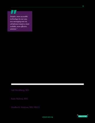 catalyst.nejm.org
10 Paths to Innovation in Health Care Delivery 	 45
Return to TOCReturn to TOC
Within our own population, we are refining our approach to
increase patient engagement and to assess broader
applicability. We are studying differences between patients
who text their blood pressure readings and those who do not
in order to provide better care to more patients, and we are
working to simplify the inpatient enrollment process through
connections to the electronic medical record and program-
specific patient education videos. The program not only opens
doors to new research opportunities, but it also provides a
model for text-based communication that can be used to target other critical elements of
postpartum care, such as depression and breastfeeding support.
Disclosures: The authors have no conflict of interest to disclose, including no financial conflict of
interest with the Way to Health.
References
1. Creanga AA, Syverson C, Seed K, Callaghan WM. Pregnancy-related mortality in the United States, 2011-2013. Obstet
Gynecol. 2017;130(2):366–73.
2. Too G, Wen T, Boehme AK, Miller EC, Leffert LR, Attenello FJ, Mack WJ, D’Alton ME, Friedman AM. Timing and risk
factors of postpartum stroke. Obstet Gynecol. 2018;131(1):70–8.
3. American College of Obstetricians and Gynecologists, Task Force on Hypertension in Pregnancy. Hypertension
in pregnancy. Report of the American College of Obstetricians and Gynecologists’ Task Force on Hypertension in
Pregnancy. Obstet Gynecol. 2013;122(5):1122–31.
4. Hirshberg A, Bittle MD, Vandertuyn M, Mahraj K, Asch DA, Rosin R, Bennett I, Srinivas SK. Rapid-cycle innovation
testing of text-based monitoring for management of postpartum hypertension. J of Clin Outcomes Manage.
2017;24(2):77–85.
5. Hirshberg A, Downes K, Srinivas S. Comparing standard office-based follow-up with text-based remote monitoring in
the management of postpartum hypertension: a randomised clinical trial. BMJ Qual Saf. 2018;27:871–7.
6. Gilbert J, Schnoll R, Morrison MF, Srinivas SK, Pond T, Curtis B, Henry J, Kranzler HR. Smoking and cellular telephone
use among pregnant women seeking prenatal care: opportunities for intervention. Addict Disord Their Treat.
2015;14(4):203–10.
Adi Hirshberg, MD
Assistant Professor of Obstetrics and Gynecology and Obstetrician-Gynecologist, Maternal Child and Health
Research Program, Perelman School of Medicine and Hospital of the University of Pennsylvania
Katy Mahraj, MSI
Director of Operations, Acceleration Lab, Penn Medicine Center for Healthcare Innovation, Perelman Center for
Advanced Medicine, University of Pennsylvania
Sindhu K. Srinivas, MD, MSCE
Associate Professor of Obstetrics and Gynecology, Obstetrician-Gynecologist, Maternal Child and Health Research
Program, and Director, Obstetrical Services, Perelman School of Medicine and Hospital of the University of
Pennsylvania
Simpler, more accessible
technology (in our case,
text messaging sent via
cell phones) meant a more
scalable, more effective
solution.”
 