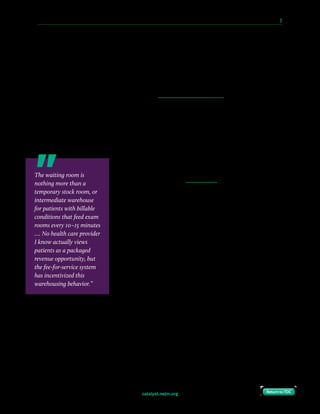 catalyst.nejm.org
10 Paths to Innovation in Health Care Delivery 	 2
Return to TOCReturn to TOC
The school had been established only a few years earlier, funded in part by a property tax
increase that was passed by the local county taxpayers as an investment in a future model of
care to better serve their needs and priorities. The school’s commitment to challenging
existing norms began with disavowing the fee-for-service model in favor of a value-based1
model of care. This model was a centerpiece for the fledgling medical school — a clean-sheet
opportunity to adopt a payment structure better aligned with society’s needs, to improve the
patient experience, and to focus on deploying Integrated Practice Units (IPUs). IPUs are a
structure for delivering care through highly coordinated multidisciplinary teams, organized
around a specific medical condition (or set of conditions). They are responsible for the full
cycle of care for that condition, including education, engagement, and follow-up, and
incorporate inpatient, outpatient, rehabilitative, and support services (e.g., nutrition and
social work). Teams are co-located, measure processes and outcomes as a team (instead of
individually), and most importantly, accept joint accountability for outcomes and costs.2
The possibility of eliminating waiting rooms represented one
opportunity to transform the patient experience. For patients
and family, the feeling of wasted time, alongside others who
were ill, was a source of frustration and anxiety, and
reinforced the prioritization of the system’s needs over the
patient’s. We felt it was impossible to address these
drawbacks, no matter how many amenities were included,
and waiting rooms wasted valuable floor space that could be
better utilized for other purposes. In agreement with the dean
of the medical school, we decided to make the elimination of
waiting rooms an anchor tenet of the new clinics.
We started with an empty shell. The building had been
designed before most of the leadership of the medical school
had arrived, and certainly before we had committed to a
value-based model of care. The existing plan reflected a more
traditional fee-for-service model with rows of small exam
rooms meant to shuttle patients through at maximum efficiency: an interior layout that
reflected current “best practices.” Fortunately, we took over before any of the interior had
been finalized and took the opportunity to revise the plan for our new care and service
models.
The architects were initially reluctant to depart from known practices. If our experiment
were to go awry, the plans we were developing would require a complete renovation in order
to revert to a more traditional layout, at a cost we couldn’t afford. The architects even offered
The waiting room is
nothing more than a
temporary stock room, or
intermediate warehouse
for patients with billable
conditions that feed exam
rooms every 10–15 minutes
…. No health care provider
I know actually views
patients as a packaged
revenue opportunity, but
the fee-for-service system
has incentivized this
warehousing behavior.”
 